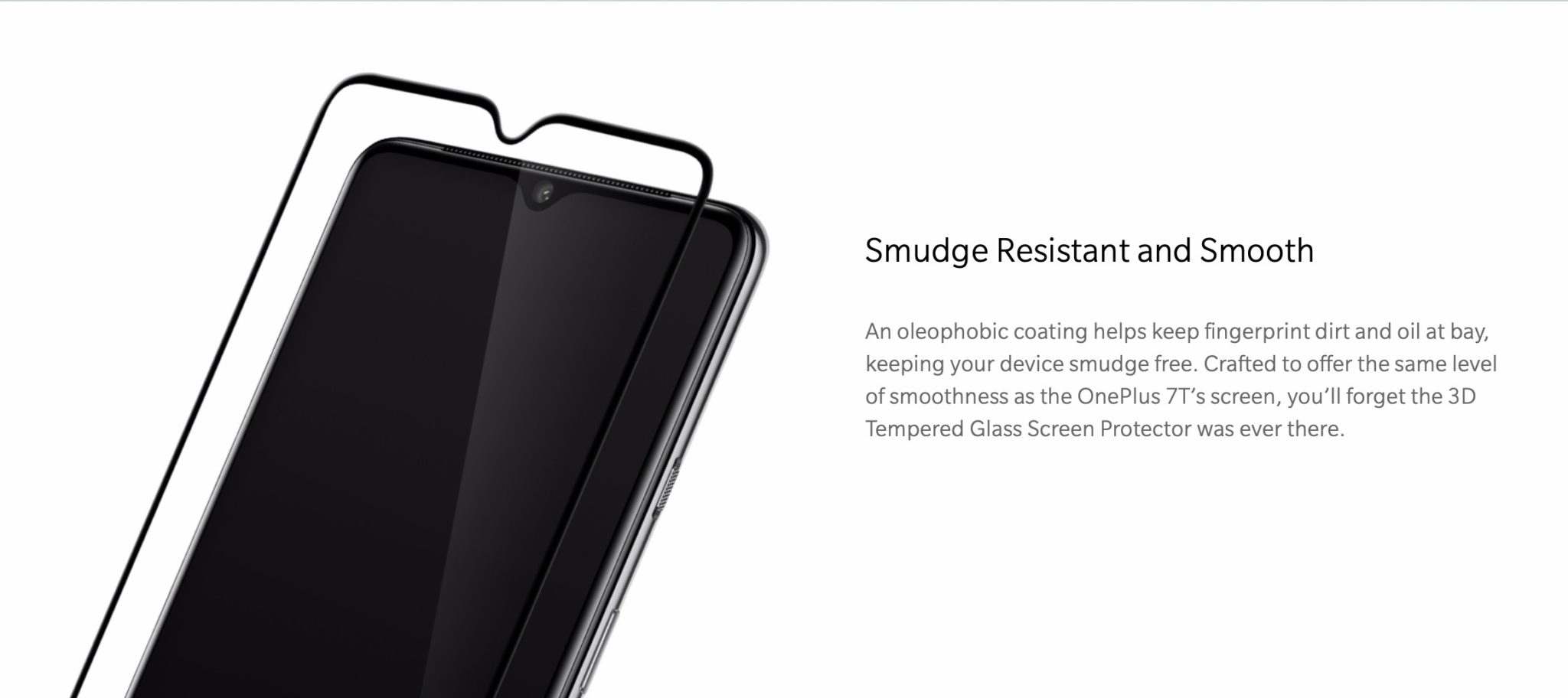 Smudge Resistant and Smooth An oleophobic coating helps keep fingerprint dirt and oil at bay, keeping your device smudge free. Crafted to offer the same level of smoothness as the OnePlus 7T’s screen, you’ll forget the 3D Tempered Glass Screen Protector was ever there.